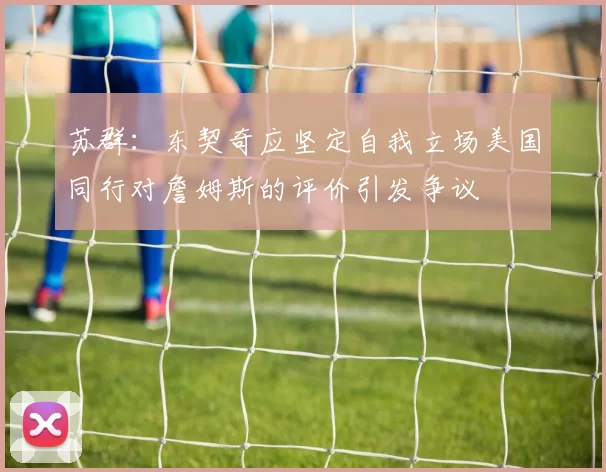 苏群：东契奇应坚定自我立场美国同行对詹姆斯的评价引发争议