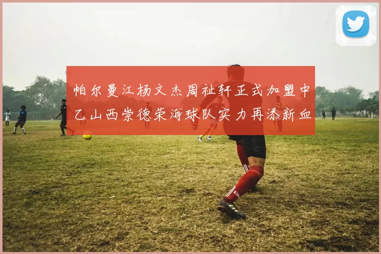 帕尔曼江杨文杰周祉轩正式加盟中乙山西崇德荣海球队实力再添新血