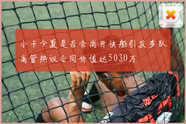 小卡今夏是否会离开快船引发多队高管热议合同价值达5030万