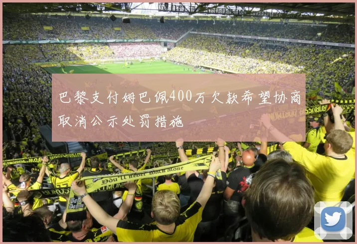 巴黎支付姆巴佩400万欠款希望协商取消公示处罚措施