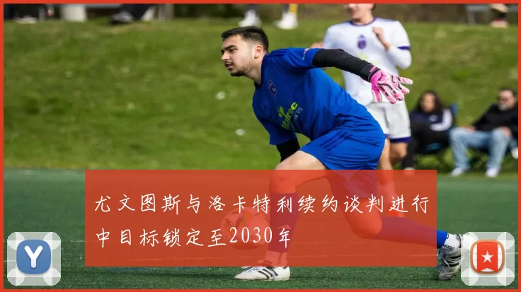 尤文图斯与洛卡特利续约谈判进行中目标锁定至2030年