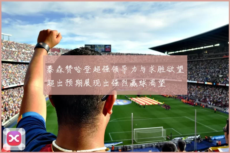 泰森赞哈登超强领导力与求胜欲望超出预期展现出强烈赢球渴望