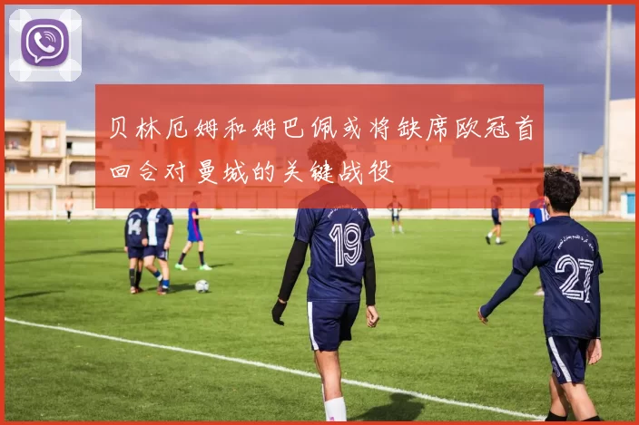 贝林厄姆和姆巴佩或将缺席欧冠首回合对曼城的关键战役
