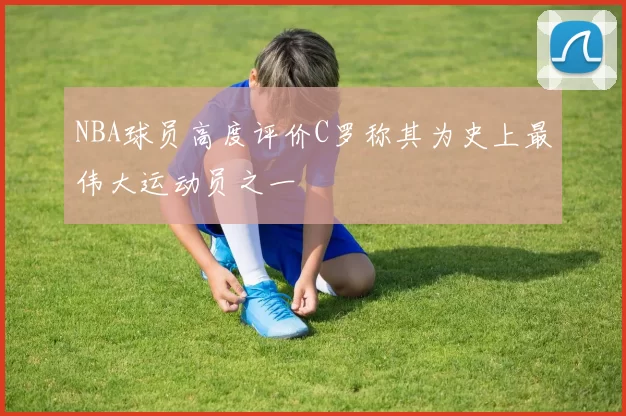 NBA球员高度评价C罗称其为史上最伟大运动员之一