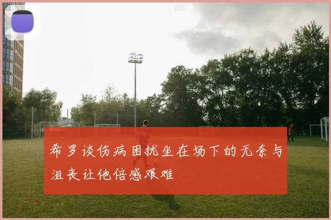 希罗谈伤病困扰坐在场下的无奈与沮丧让他倍感艰难