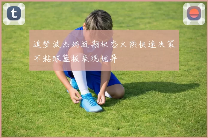 追梦波杰姆近期状态火热快速决策不粘球篮板表现优异
