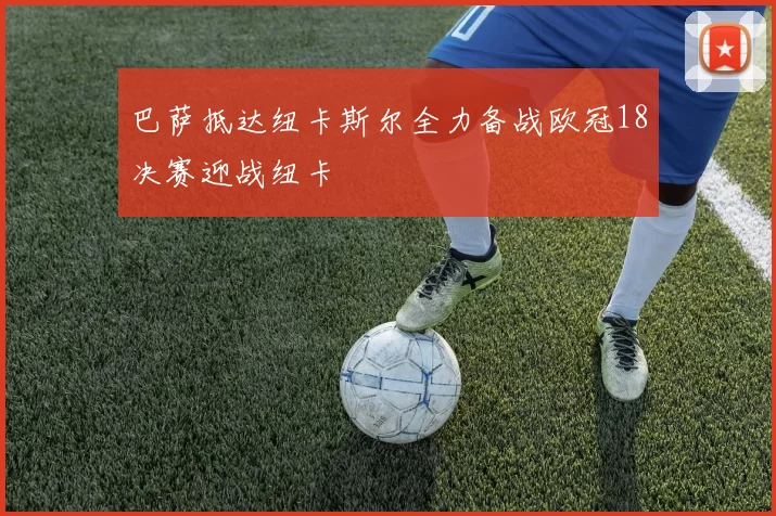 巴萨抵达纽卡斯尔全力备战欧冠18决赛迎战纽卡