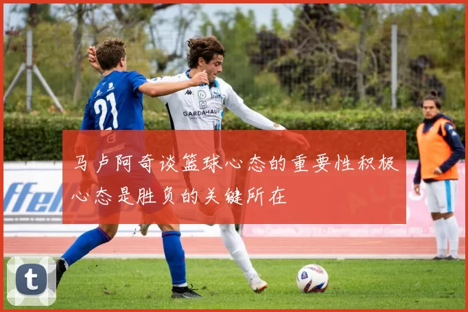 马卢阿奇谈篮球心态的重要性积极心态是胜负的关键所在
