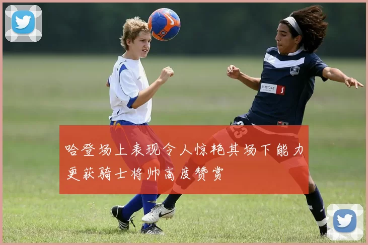哈登场上表现令人惊艳其场下能力更获骑士将帅高度赞赏
