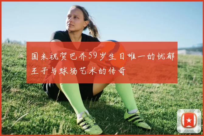 国米祝贺巴乔59岁生日唯一的忧郁王子与球场艺术的传奇