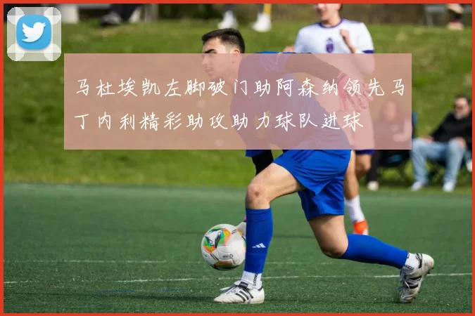 马杜埃凯左脚破门助阿森纳领先马丁内利精彩助攻助力球队进球