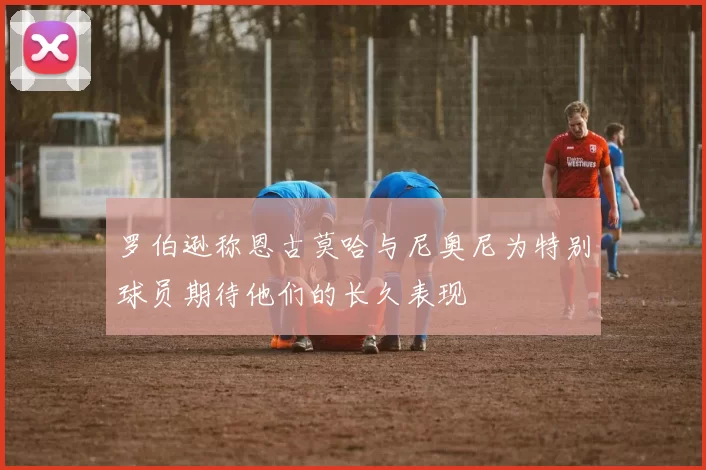 罗伯逊称恩古莫哈与尼奥尼为特别球员期待他们的长久表现