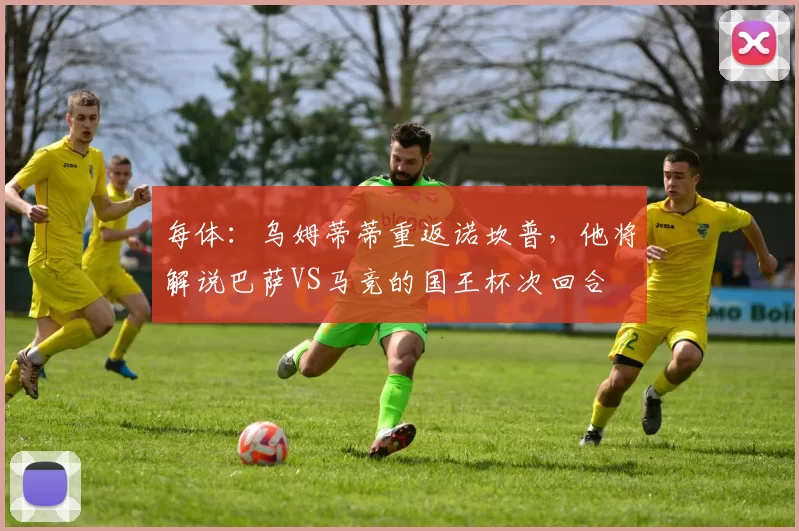 每体：乌姆蒂蒂重返诺坎普，他将解说巴萨VS马竞的国王杯次回合
