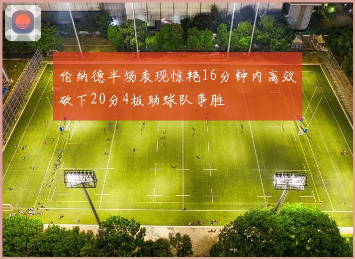 伦纳德半场表现惊艳16分钟内高效砍下20分4板助球队争胜