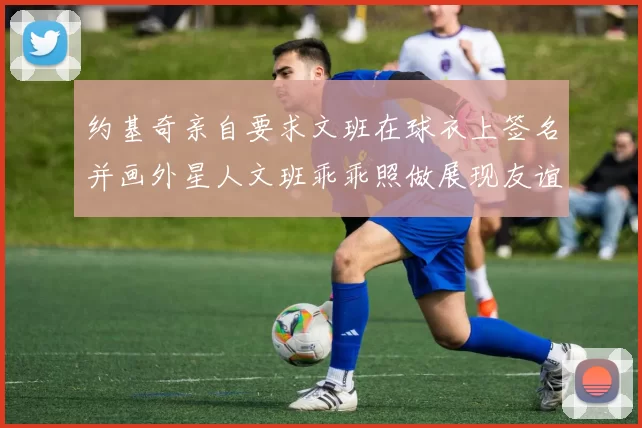 约基奇亲自要求文班在球衣上签名并画外星人文班乖乖照做展现友谊与幽默